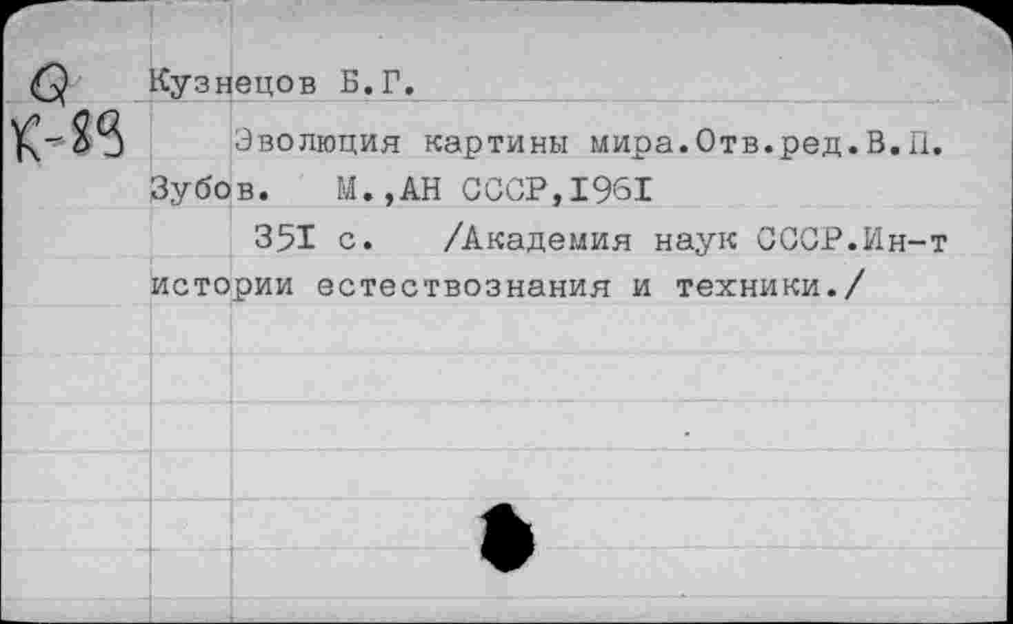 ﻿Кузнецов Б.Г.
Эволюция картины мира.Отв.ред. В.II
Зубов. М.,АН СССР,1961
351 с. /Академия наук СССР.Ин-истории естествознания и техники./